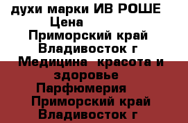 духи марки ИВ РОШЕ › Цена ­ 1 000 - Приморский край, Владивосток г. Медицина, красота и здоровье » Парфюмерия   . Приморский край,Владивосток г.